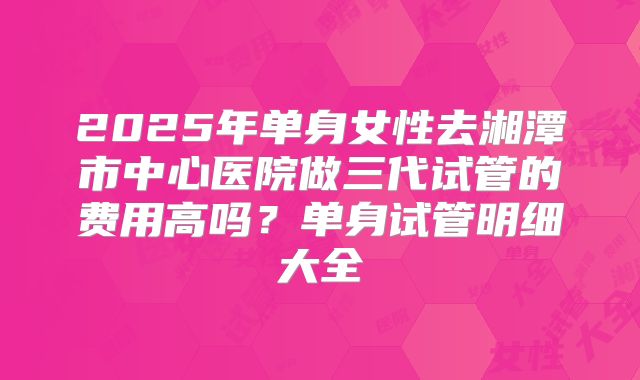 2025年单身女性去湘潭市中心医院做三代试管的费用高吗?单身试管明细大全