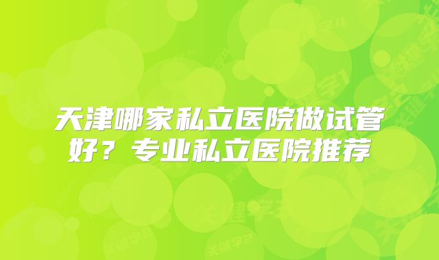 天津哪家私立医院做试管好?专业私立医院推荐