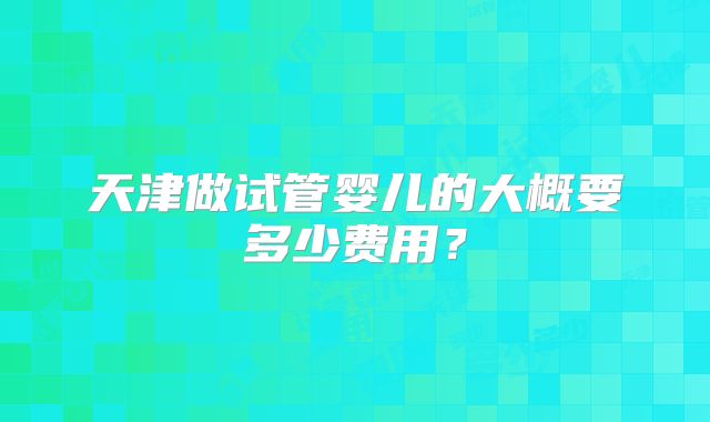天津做试管婴儿的大概要多少费用？