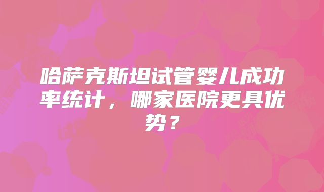 哈萨克斯坦试管婴儿成功率统计,哪家医院更具优势?