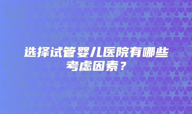 选择试管婴儿医院有哪些考虑因素?