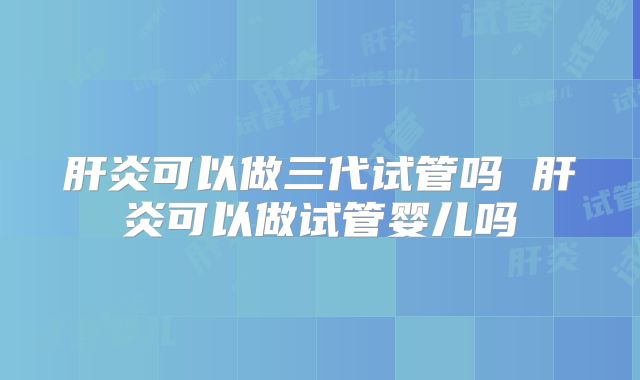 肝炎可以做三代试管吗 肝炎可以做试管婴儿吗