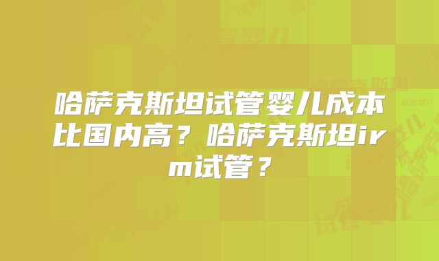 哈萨克斯坦试管婴儿成本比国内高？哈萨克斯坦irm试管？