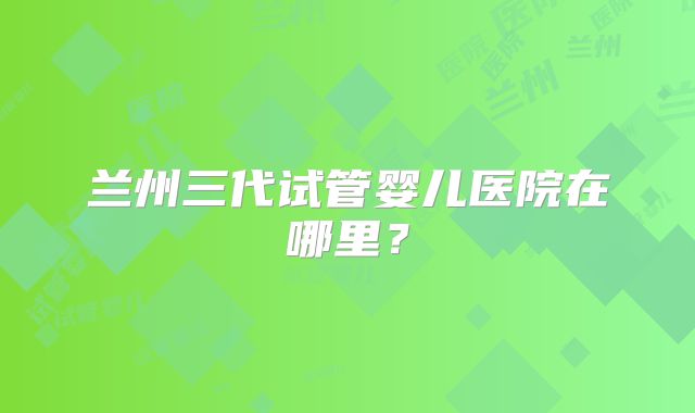 兰州三代试管婴儿医院在哪里？