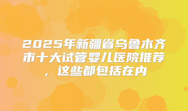 2025年新疆省乌鲁木齐市十大试管婴儿医院推荐,这些都包括在内