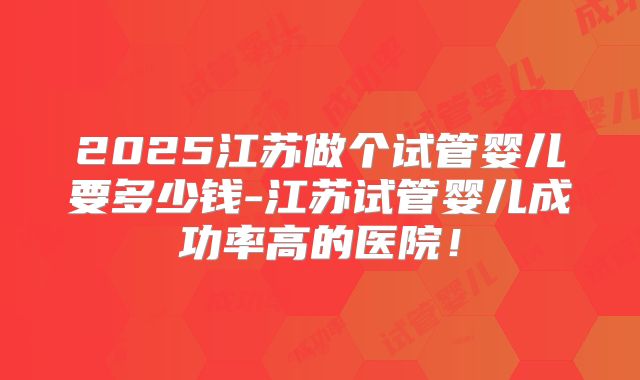 2025江苏做个试管婴儿要多少钱-江苏试管婴儿成功率高的医院！