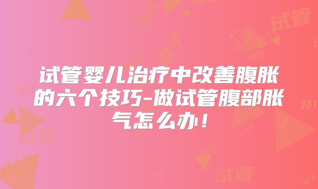 试管婴儿治疗中改善腹胀的六个技巧-做试管腹部胀气怎么办！