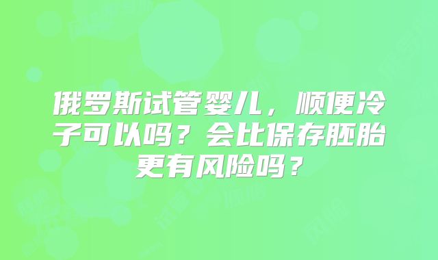 俄罗斯试管婴儿，顺便冷子可以吗？会比保存胚胎更有风险吗？
