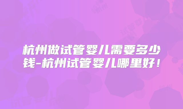杭州做试管婴儿需要多少钱-杭州试管婴儿哪里好！