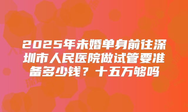2025年未婚单身前往深圳市人民医院做试管要准备多少钱？十五万够吗