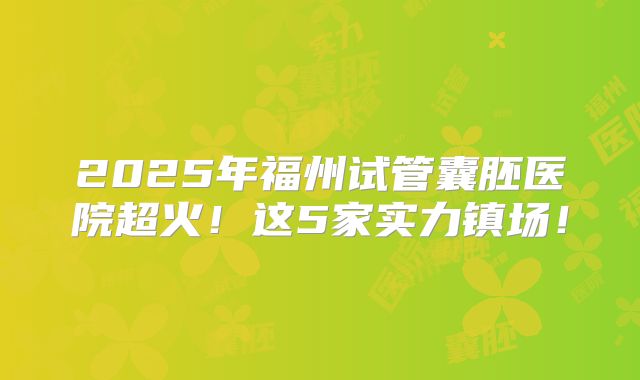 2025年福州试管囊胚医院超火!这5家实力镇场!