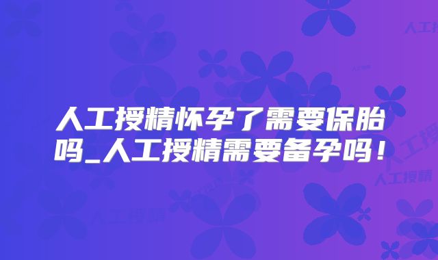 人工授精怀孕了需要保胎吗_人工授精需要备孕吗!