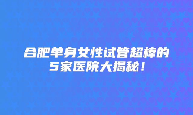 合肥单身女性试管超棒的5家医院大揭秘！