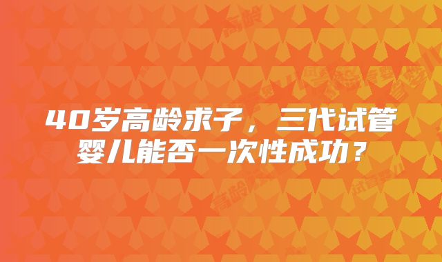 40岁高龄求子，三代试管婴儿能否一次性成功？
