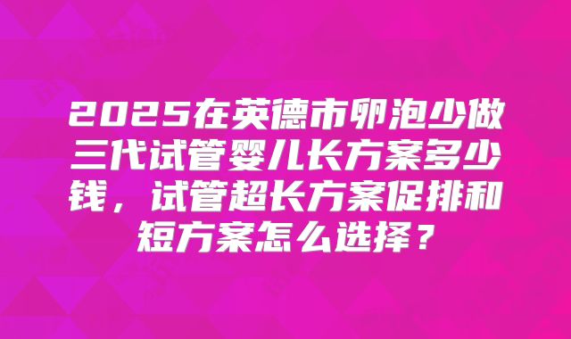 2025在英德市卵泡少做三代试管婴儿长方案多少钱，试管超长方案促排和短方案怎么选择？