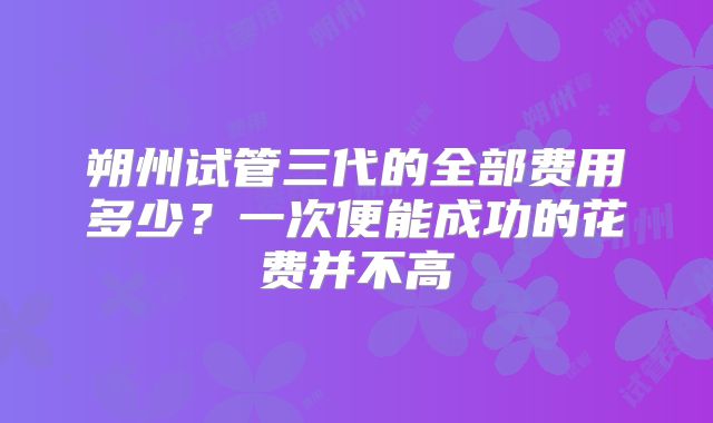 朔州试管三代的全部费用多少?一次便能成功的花费并不高