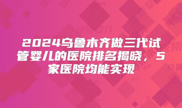 2024乌鲁木齐做三代试管婴儿的医院排名揭晓,5家医院均能实现