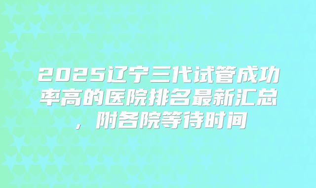2025辽宁三代试管成功率高的医院排名最新汇总，附各院等待时间