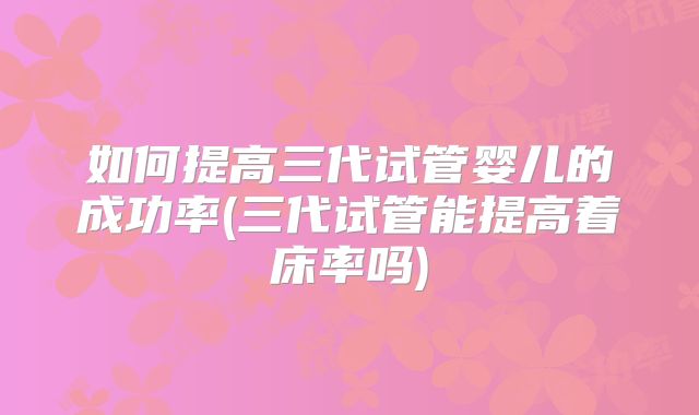 如何提高三代试管婴儿的成功率(三代试管能提高着床率吗)