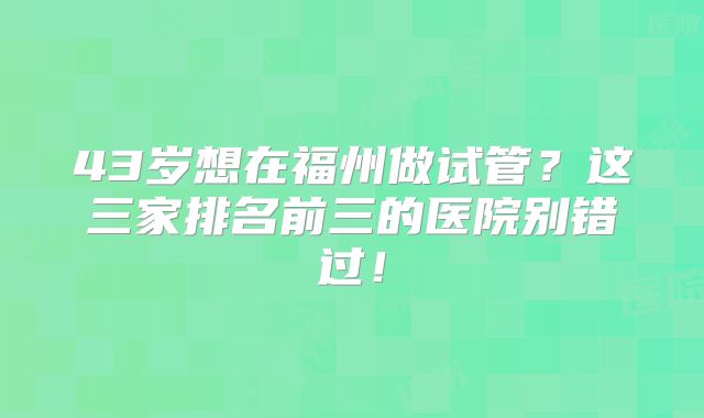 43岁想在福州做试管？这三家排名前三的医院别错过！