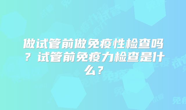 做试管前做免疫性检查吗?试管前免疫力检查是什么?