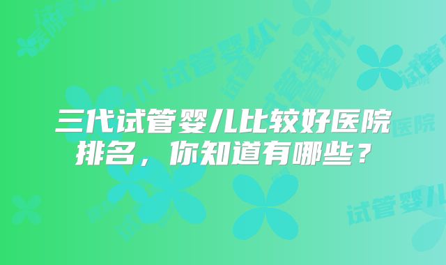 三代试管婴儿比较好医院排名，你知道有哪些？