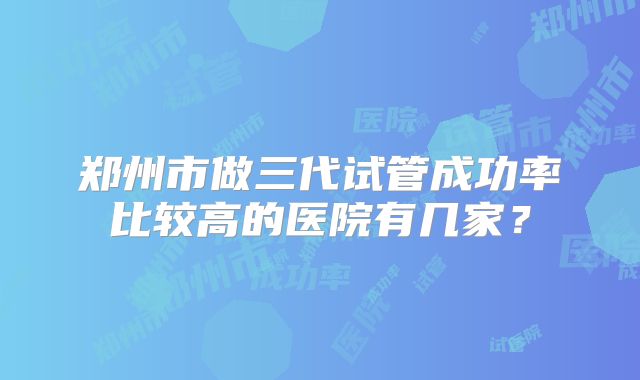 郑州市做三代试管成功率比较高的医院有几家?