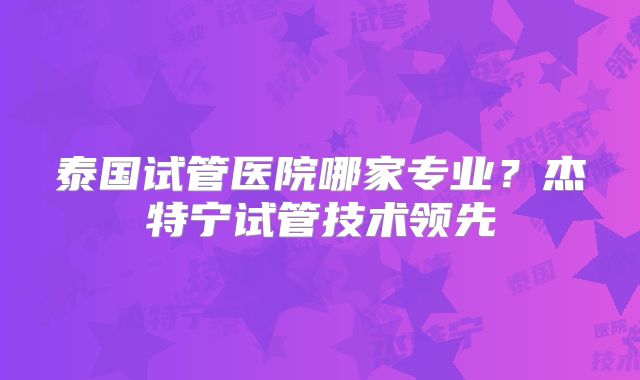 泰国试管医院哪家专业?杰特宁试管技术领先