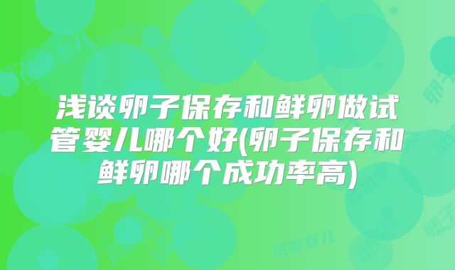 浅谈卵子保存和鲜卵做试管婴儿哪个好(卵子保存和鲜卵哪个成功率高)