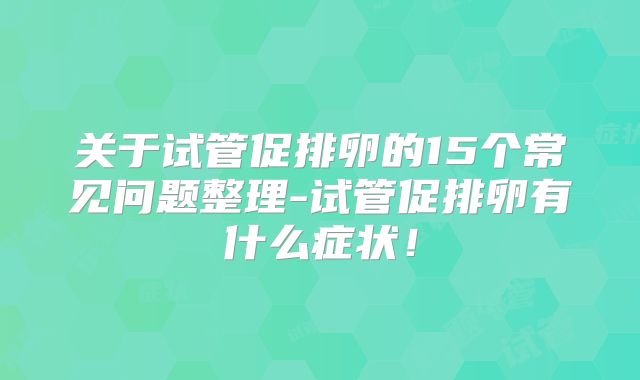 关于试管促排卵的15个常见问题整理-试管促排卵有什么症状!