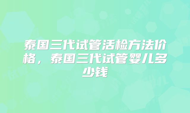 泰国三代试管活检方法价格，泰国三代试管婴儿多少钱