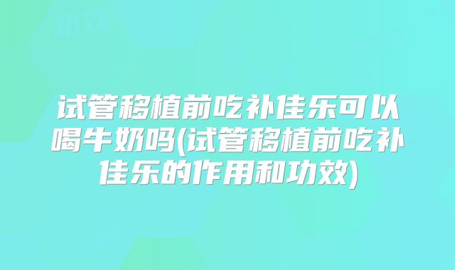 试管移植前吃补佳乐可以喝牛奶吗(试管移植前吃补佳乐的作用和功效)