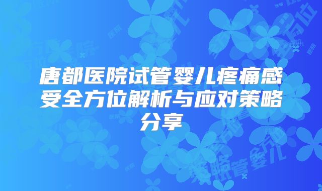 唐都医院试管婴儿疼痛感受全方位解析与应对策略分享