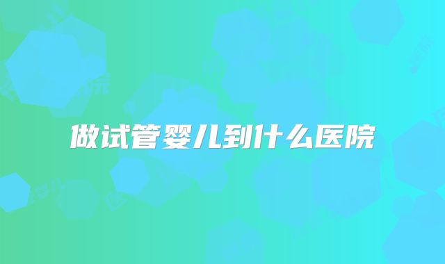 做试管婴儿到什么医院