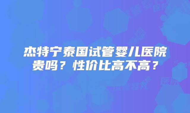 杰特宁泰国试管婴儿医院贵吗?性价比高不高?