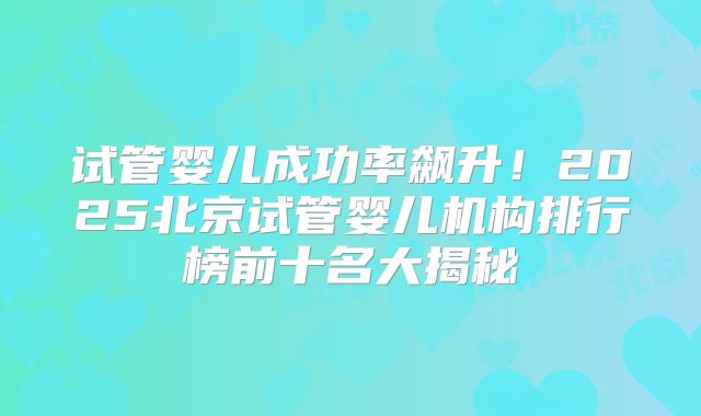 试管婴儿成功率飙升!2025北京试管婴儿机构排行榜前十名大揭秘