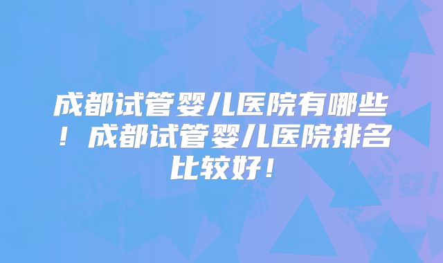 成都试管婴儿医院有哪些！成都试管婴儿医院排名比较好！