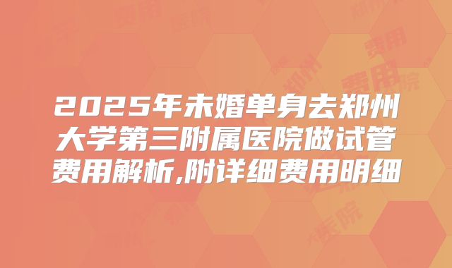 2025年未婚单身去郑州大学第三附属医院做试管费用解析,附详细费用明细