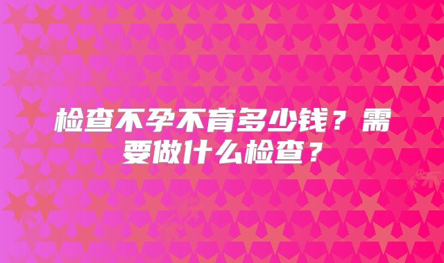 检查不孕不育多少钱？需要做什么检查？