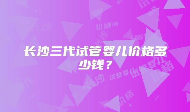 长沙三代试管婴儿价格多少钱？