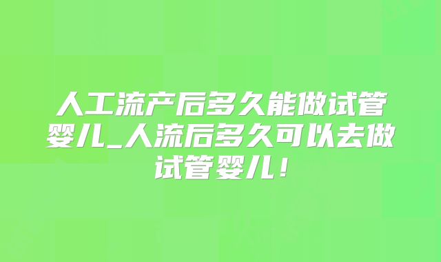 人工流产后多久能做试管婴儿_人流后多久可以去做试管婴儿!