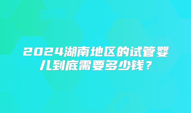 2024湖南地区的试管婴儿到底需要多少钱？