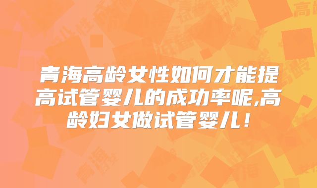 青海高龄女性如何才能提高试管婴儿的成功率呢,高龄妇女做试管婴儿!