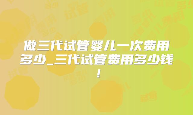 做三代试管婴儿一次费用多少_三代试管费用多少钱！
