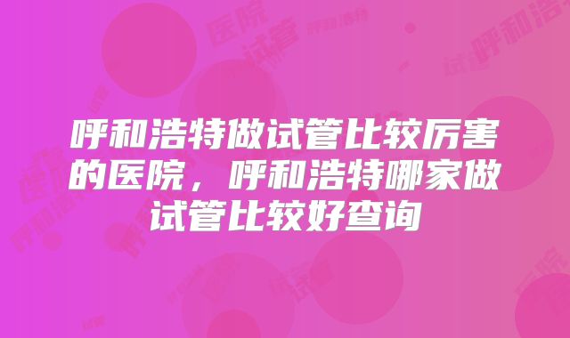 呼和浩特做试管比较厉害的医院,呼和浩特哪家做试管比较好查询