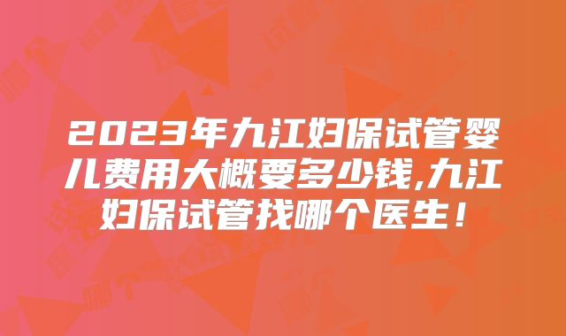 2023年九江妇保试管婴儿费用大概要多少钱,九江妇保试管找哪个医生!