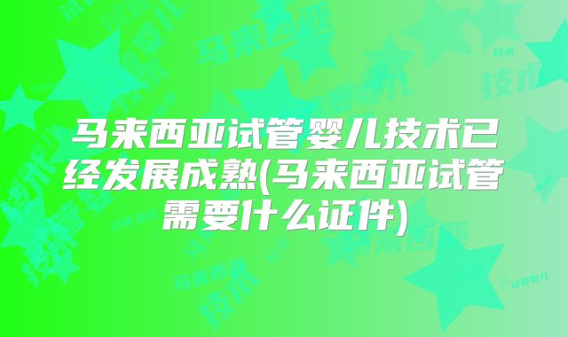 马来西亚试管婴儿技术已经发展成熟(马来西亚试管需要什么证件)