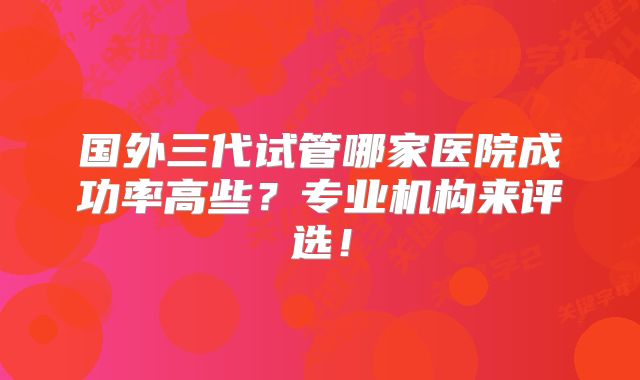 国外三代试管哪家医院成功率高些?专业机构来评选!