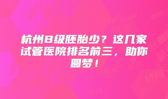 杭州B级胚胎少？这几家试管医院排名前三，助你圆梦！