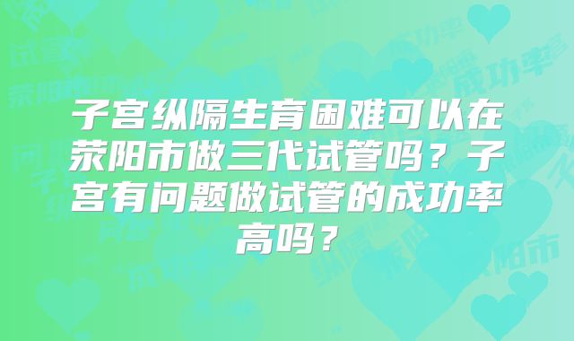 子宫纵隔生育困难可以在荥阳市做三代试管吗？子宫有问题做试管的成功率高吗？
